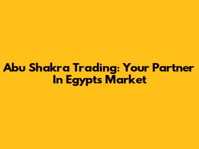 Abu Shakra Trading: Your Partner In Egypt's Market