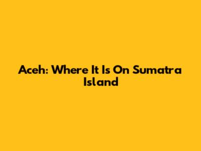 Aceh: Where It Is On Sumatra Island