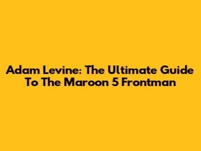 Adam Levine: The Ultimate Guide To The Maroon 5 Frontman