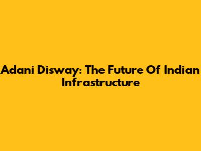Adani Disway: The Future Of Indian Infrastructure