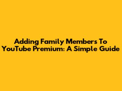 Adding Family Members To YouTube Premium: A Simple Guide
