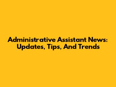 Administrative Assistant News: Updates, Tips, And Trends
