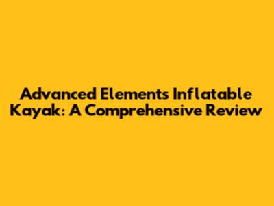 Advanced Elements Inflatable Kayak: A Comprehensive Review