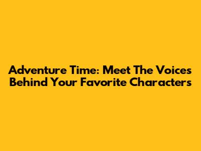 Adventure Time: Meet The Voices Behind Your Favorite Characters