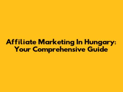 Affiliate Marketing In Hungary: Your Comprehensive Guide