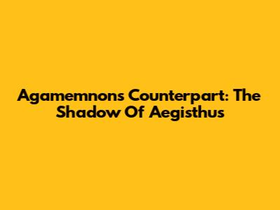 Agamemnon's Counterpart: The Shadow Of Aegisthus
