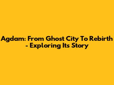 Agdam: From Ghost City To Rebirth - Exploring Its Story