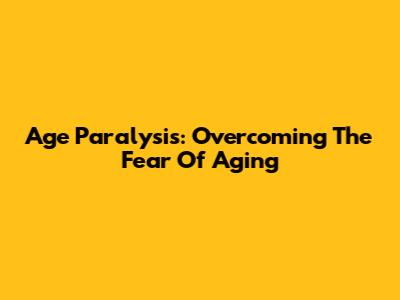 Age Paralysis: Overcoming The Fear Of Aging