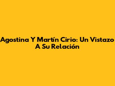 Agostina Y Martín Cirio: Un Vistazo A Su Relación