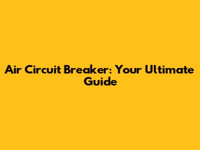 Air Circuit Breaker: Your Ultimate Guide