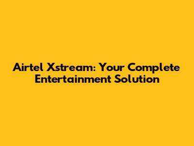 Airtel Xstream: Your Complete Entertainment Solution