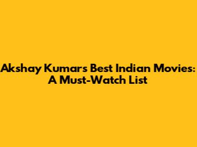Akshay Kumar's Best Indian Movies: A Must-Watch List