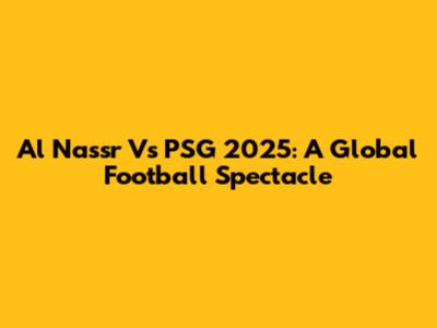Al Nassr Vs PSG 2025: A Global Football Spectacle
