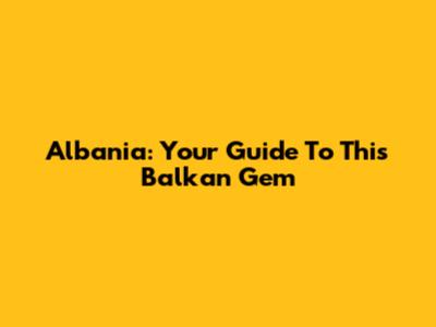 Albania: Your Guide To This Balkan Gem