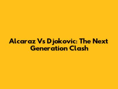 Alcaraz Vs Djokovic: The Next Generation Clash