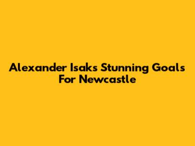 Alexander Isak's Stunning Goals For Newcastle