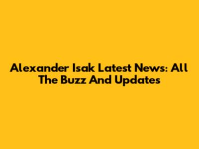 Alexander Isak Latest News: All The Buzz And Updates