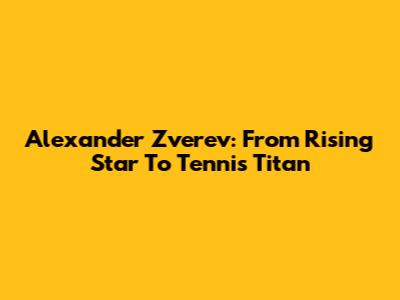Alexander Zverev: From Rising Star To Tennis Titan