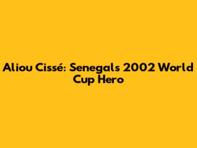 Aliou Cissé: Senegal's 2002 World Cup Hero