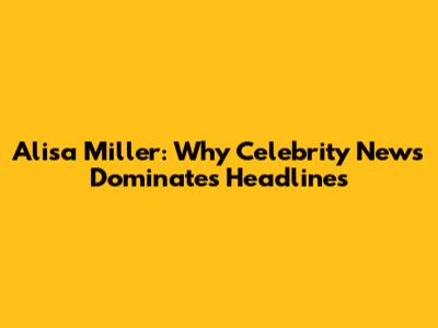 Alisa Miller: Why Celebrity News Dominates Headlines