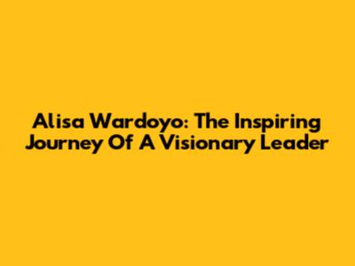 Alisa Wardoyo: The Inspiring Journey Of A Visionary Leader