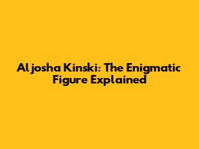 Aljosha Kinski: The Enigmatic Figure Explained