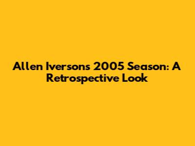 Allen Iverson's 2005 Season: A Retrospective Look