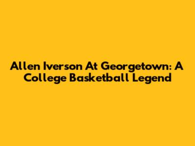 Allen Iverson At Georgetown: A College Basketball Legend