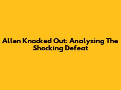 Allen Knocked Out: Analyzing The Shocking Defeat