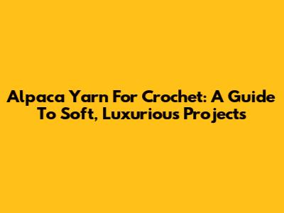 Alpaca Yarn For Crochet: A Guide To Soft, Luxurious Projects