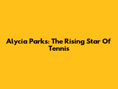 Alycia Parks: The Rising Star Of Tennis