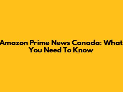 Amazon Prime News Canada: What You Need To Know