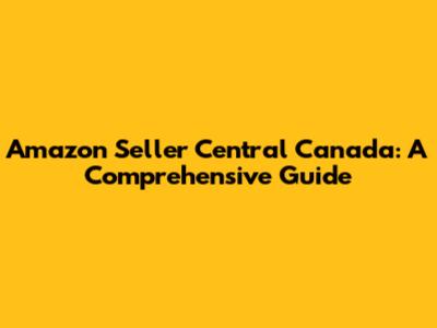 Amazon Seller Central Canada: A Comprehensive Guide