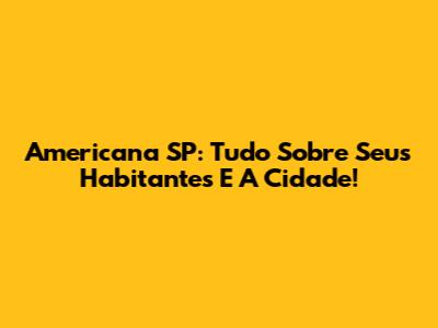 Americana SP: Tudo Sobre Seus Habitantes E A Cidade!