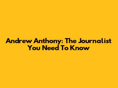 Andrew Anthony: The Journalist You Need To Know