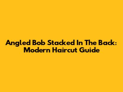 Angled Bob Stacked In The Back: Modern Haircut Guide