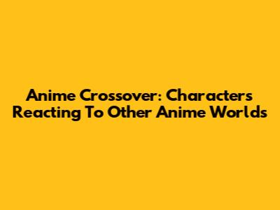 Anime Crossover: Characters Reacting To Other Anime Worlds