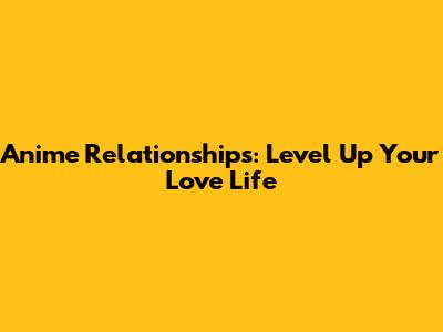Anime Relationships: Level Up Your Love Life