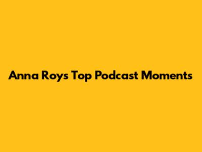 Anna Roy's Top Podcast Moments