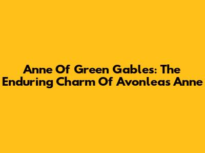 Anne Of Green Gables: The Enduring Charm Of Avonlea's Anne