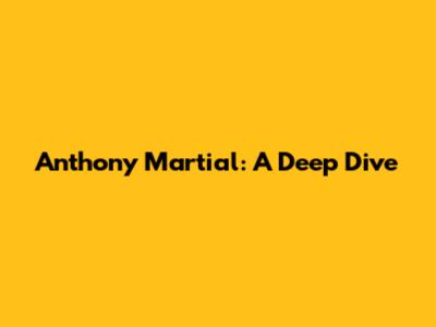 Anthony Martial: A Deep Dive