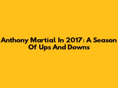 Anthony Martial In 2017: A Season Of Ups And Downs