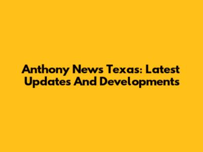 Anthony News Texas: Latest Updates And Developments