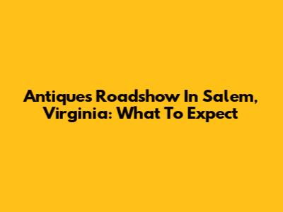 Antiques Roadshow In Salem, Virginia: What To Expect