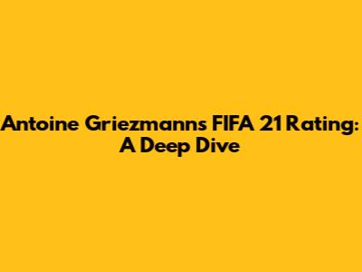 Antoine Griezmann's FIFA 21 Rating: A Deep Dive