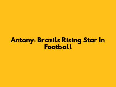 Antony: Brazil's Rising Star In Football