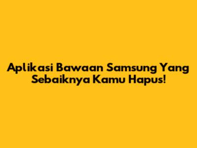 Aplikasi Bawaan Samsung Yang Sebaiknya Kamu Hapus!