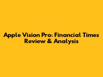 Apple Vision Pro: Financial Times Review & Analysis
