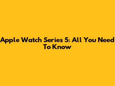 Apple Watch Series 5: All You Need To Know