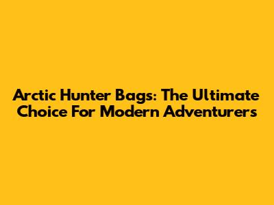 Arctic Hunter Bags: The Ultimate Choice For Modern Adventurers
